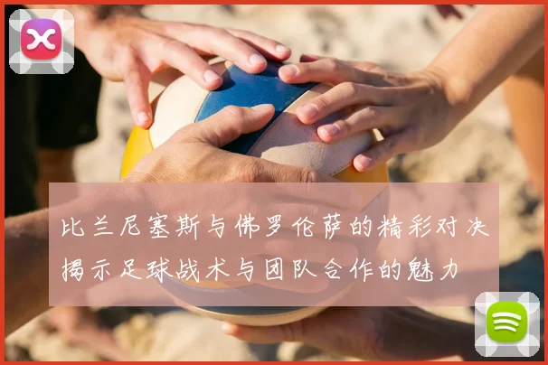 比兰尼塞斯与佛罗伦萨的精彩对决揭示足球战术与团队合作的魅力
