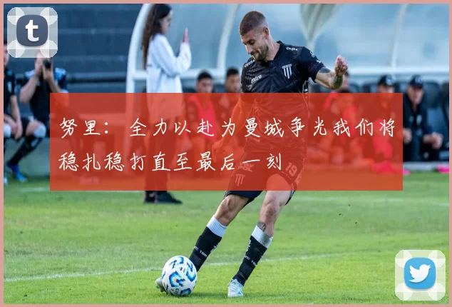 努里：全力以赴为曼城争光我们将稳扎稳打直至最后一刻