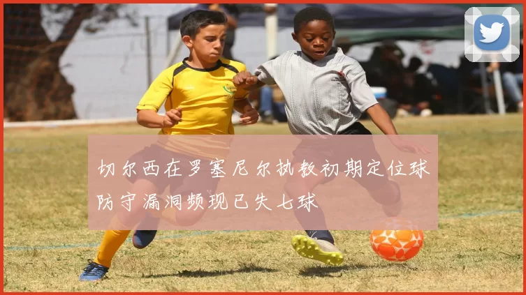 切尔西在罗塞尼尔执教初期定位球防守漏洞频现已失七球