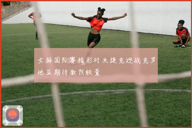 女排国际赛精彩对决捷克迎战克罗地亚期待激烈较量